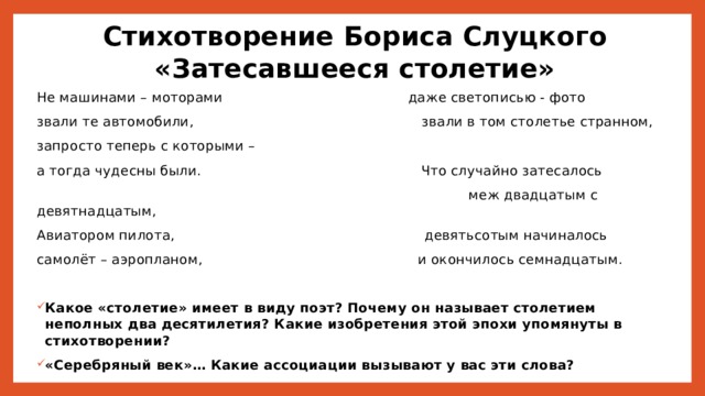 Стихотворение Бориса Слуцкого  «Затесавшееся столетие» Не машинами – моторами даже светописью - фото звали те автомобили, звали в том столетье странном, запросто теперь с которыми – а тогда чудесны были. Что случайно затесалось  меж двадцатым с девятнадцатым, Авиатором пилота, девятьсотым начиналось самолёт – аэропланом, и окончилось семнадцатым. Какое «столетие» имеет в виду поэт? Почему он называет столетием неполных два десятилетия? Какие изобретения этой эпохи упомянуты в стихотворении? «Серебряный век»… Какие ассоциации вызывают у вас эти слова? 