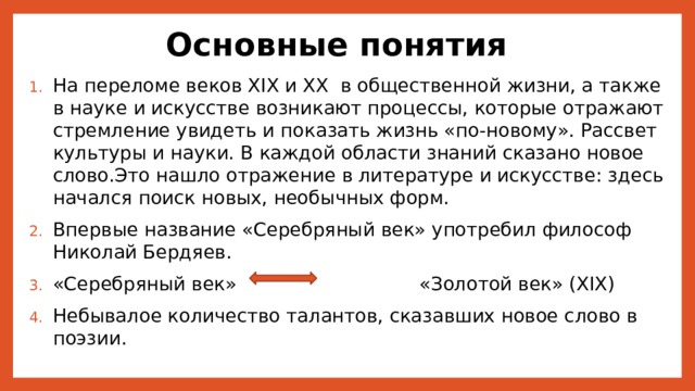 Основные понятия На переломе веков XIX и XX в общественной жизни, а также в науке и искусстве возникают процессы, которые отражают стремление увидеть и показать жизнь «по-новому». Рассвет культуры и науки. В каждой области знаний сказано новое слово.Это нашло отражение в литературе и искусстве: здесь начался поиск новых, необычных форм. Впервые название «Серебряный век» употребил философ Николай Бердяев. «Серебряный век» «Золотой век» (XIX) Небывалое количество талантов, сказавших новое слово в поэзии. 