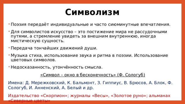 Символизм Поэзия передаёт индивидуальные и часто сиюминутные впечатления. Для символистов искусство – это постижение мира не рассудочными путями, а стремление увидеть за внешним внутреннюю, иногда мистическую сущность. Передача тончайших движений души. Музыка стиха, использование звука и ритма в поэзии. Использование цветовых символов. Недосказанность, утончённость смысла. «Символ – окно в бесконечность» (Ф. Сологуб) Имена: Д. Мережковский, К. Бальмонт, З. Гиппиус, В. Брюсов, А. Блок, Ф. Сологуб, И. Анненский, А. Белый и др. Издательство «Скорпион»; журналы «Весы», «Золотое руно»; альманах «Северные цветы» 