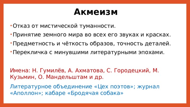Акмеизм Отказ от мистической туманности. Принятие земного мира во всех его звуках и красках. Предметность и чёткость образов, точность деталей. Перекличка с минувшими литературными эпохами. Имена: Н. Гумилёв, А. Ахматова, С. Городецкий, М. Кузьмин, О. Мандельштам и др. Литературное объединение «Цех поэтов»; журнал «Аполлон»; кабаре «Бродячая собака» 