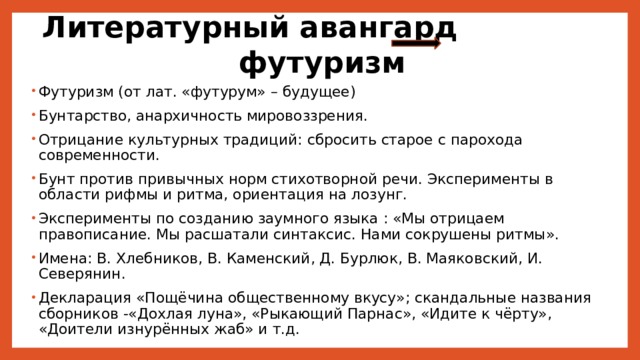Литературный авангард футуризм Футуризм (от лат. «футурум» – будущее) Бунтарство, анархичность мировоззрения. Отрицание культурных традиций: сбросить старое с парохода современности. Бунт против привычных норм стихотворной речи. Эксперименты в области рифмы и ритма, ориентация на лозунг. Эксперименты по созданию заумного языка : «Мы отрицаем правописание. Мы расшатали синтаксис. Нами сокрушены ритмы». Имена: В. Хлебников, В. Каменский, Д. Бурлюк, В. Маяковский, И. Северянин. Декларация «Пощёчина общественному вкусу»; скандальные названия сборников -«Дохлая луна», «Рыкающий Парнас», «Идите к чёрту», «Доители изнурённых жаб» и т.д. 