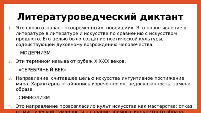 Литературоведческий диктант Это слово означает «современный», новейший». Это новое явление в литературе в литературе и искусстве по сравнению с искусством прошлого. Его целью было создание поэтической культуры, содействующей духовному возрождению человечества.  МОДЕРНИЗМ Эти термином называют рубеж XIX-XX веков.  «СЕРЕБРЯНЫЙ ВЕК» Направление, считавшее целью искусства интуитивное постижение мира. Характерны «тайнопись изречённого», недосказанность, замена образа.  СИМВОЛИЗМ Это направление провозгласило культ искусства как мастерства: отказ от мистической туманности, создание зримого, конкретного образа.  АКМЕИЗМ 