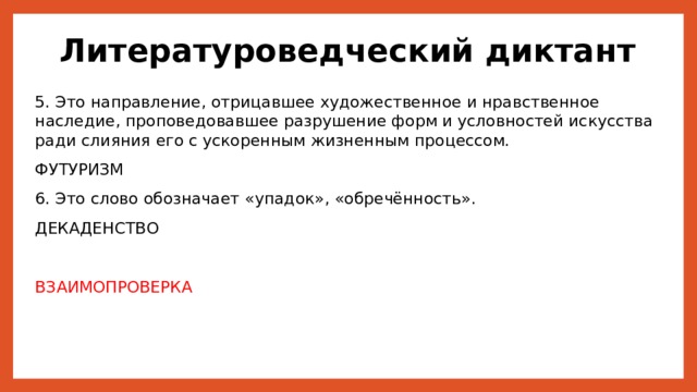 Литературоведческий диктант 5. Это направление, отрицавшее художественное и нравственное наследие, проповедовавшее разрушение форм и условностей искусства ради слияния его с ускоренным жизненным процессом. ФУТУРИЗМ 6. Это слово обозначает «упадок», «обречённость». ДЕКАДЕНСТВО ВЗАИМОПРОВЕРКА 