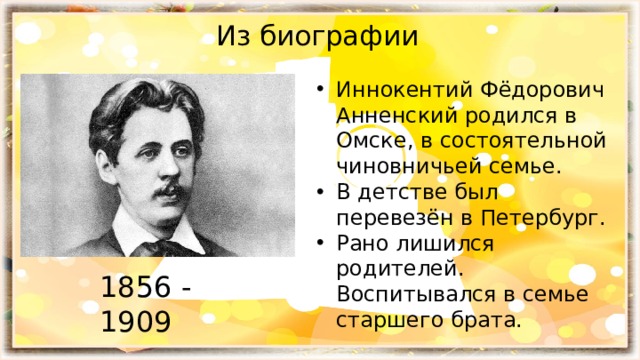 Из биографии Иннокентий Фёдорович Анненский родился в Омске, в состоятельной чиновничьей семье. В детстве был перевезён в Петербург. Рано лишился родителей. Воспитывался в семье старшего брата. 1856 - 1909 