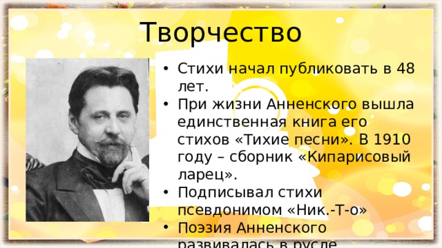 Творчество Стихи начал публиковать в 48 лет. При жизни Анненского вышла единственная книга его стихов «Тихие песни». В 1910 году – сборник «Кипарисовый ларец». Подписывал стихи псевдонимом «Ник.-Т-о» Поэзия Анненского развивалась в русле символизма начала XX века. 