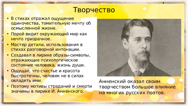 Творчество В стихах отражал ощущение одиночества, томительную мечту об осмысленной жизни. Порой видит окружающий мир как нечто призрачное. Мастер детали, использования в стихах разговорной интонации. Создавал в лирике образы-символы, отражающие психологическое состояние человека, жизнь души. Ощущал, что счастье и красота быстротечны, человек не в силах овладеть ими. Поэтому мотивы страданий и смерти значимы в лирике И. Анненского. Анненский оказал своим творчеством большое влияние на многих русских поэтов. 