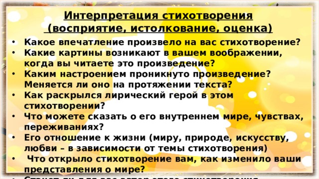 Интерпретация стихотворения  (восприятие, истолкование, оценка) Какое впечатление произвело на вас стихотворение? Какие картины возникают в вашем воображении, когда вы читаете это произведение? Каким настроением проникнуто произведение? Меняется ли оно на протяжении текста? Как раскрылся лирический герой в этом стихотворении? Что можете сказать о его внутреннем мире, чувствах, переживаниях? Его отношение к жизни (миру, природе, искусству, любви – в зависимости от темы стихотворения)  Что открыло стихотворение вам, как изменило ваши представления о мире? Станет ли для вас автор этого стихотворения узнаваемым и близким? 