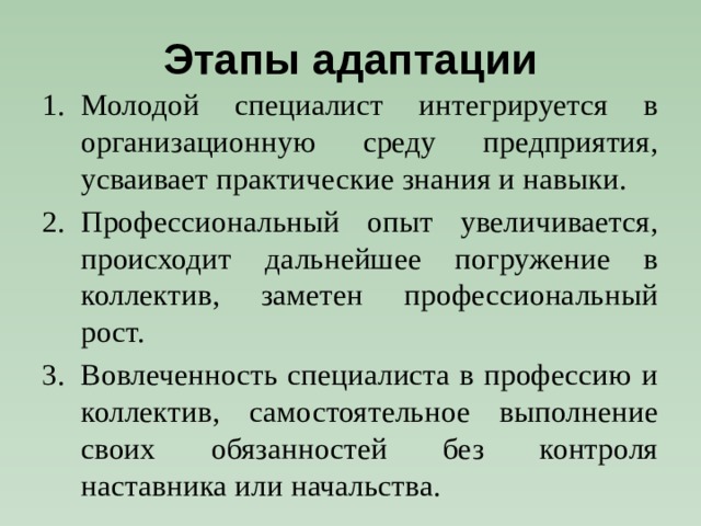 Этапы адаптации Молодой специалист интегрируется в организационную среду предприятия, усваивает практические знания и навыки. Профессиональный опыт увеличивается, происходит дальнейшее погружение в коллектив, заметен профессиональный рост. Вовлеченность специалиста в профессию и коллектив, самостоятельное выполнение своих обязанностей без контроля наставника или начальства. 