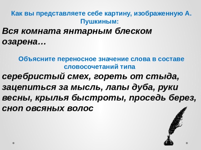  Как вы представляете себе картину, изображенную А. Пушкиным: Вся комната янтарным блеском озарена…  Объясните переносное значение слова в составе словосочетаний типа серебристый смех, гореть от стыда, зацепиться за мысль, лапы дуба, руки весны, крылья быстроты, проседь берез, сноп овсяных волос 