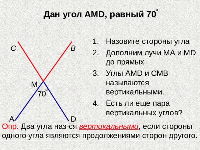 о Дан угол АМ D , равный 70 Назовите стороны угла Дополним лучи МА и М D до прямых Углы АМ D и СМВ называются вертикальными. Есть ли еще пара вертикальных углов?  С В М о 70 А D Опр. Два угла наз-ся вертикальными , если стороны одного угла являются продолжениями сторон другого. 