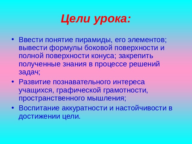 Цели урока: Ввести понятие пирамиды, его элементов; вывести формулы боковой поверхности и полной поверхности конуса; закрепить полученные знания в процессе решений задач; Развитие познавательного интереса учащихся, графической грамотности, пространственного мышления; Воспитание аккуратности и настойчивости в достижении цели.  