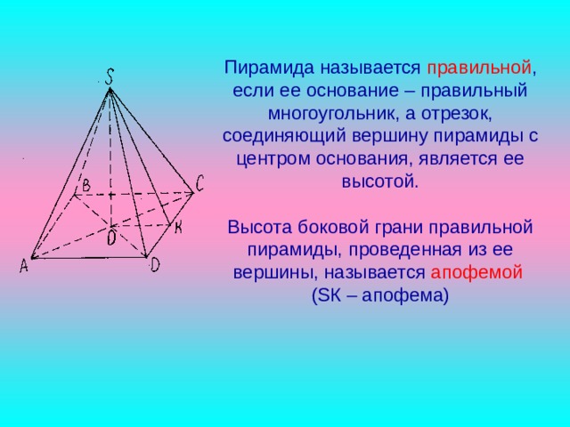Пирамида называется правильной , если ее основание – правильный многоугольник, а отрезок, соединяющий вершину пирамиды с центром основания, является ее высотой.   Высота боковой грани правильной пирамиды, проведенная из ее вершины, называется апофемой  ( S К – апофема) 