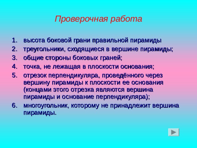 Проверочная работа высота боковой грани правильной пирамиды треугольники, сходящиеся в вершине пирамиды; общие стороны боковых граней; точка, не лежащая в плоскости основания; отрезок перпендикуляра, проведённого через вершину пирамиды к плоскости ее основания (концами этого отрезка являются вершина пирамиды и основание перпендикуляра); многоугольник, которому не принадлежит вершина пирамиды. 