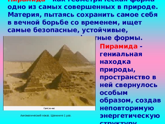 Пирамида - как геометрическая форма одно из самых совершенных в природе. Материя, пытаясь сохранить самое себя в вечной борьбе со временем, ищет самые безопасные, устойчивые, энергетически комфортные формы.    Пирамида - гениальная находка природы, пространство в ней свернулось особым образом, создав неповторимую энергетическую структуру.    Автоматический  показ. Щелкните 1 раз. 