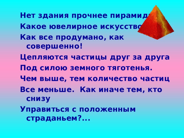 Нет здания прочнее пирамиды. Какое ювелирное искусство! Как все продумано, как совершенно! Цепляются частицы друг за друга Под силою земного тяготенья. Чем выше, тем количество частиц Все меньше. Как иначе тем, кто снизу Управиться с положенным страданьем?... 