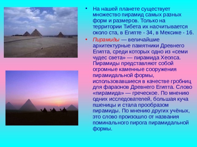 На нашей планете существует множество пирамид самых разных форм и размеров. Только на территории Тибета их насчитывается около ста, в Египте - 34, в Мексике - 16. Пирамиды  — величайшие архитектурные памятники Древнего Египта, среди которых одно из «семи чудес света» — пирамида Хеопса. Пирамиды представляют собой огромные каменные сооружения пирамидальной формы, использовавшиеся в качестве гробниц для фараонов Древнего Египта. Слово «пирамида» — греческое. По мнению одних исследователей, большая куча пшеницы и стала прообразом пирамиды. По мнению других учёных, это слово произошло от названия поминального пирога пирамидальной формы. 
