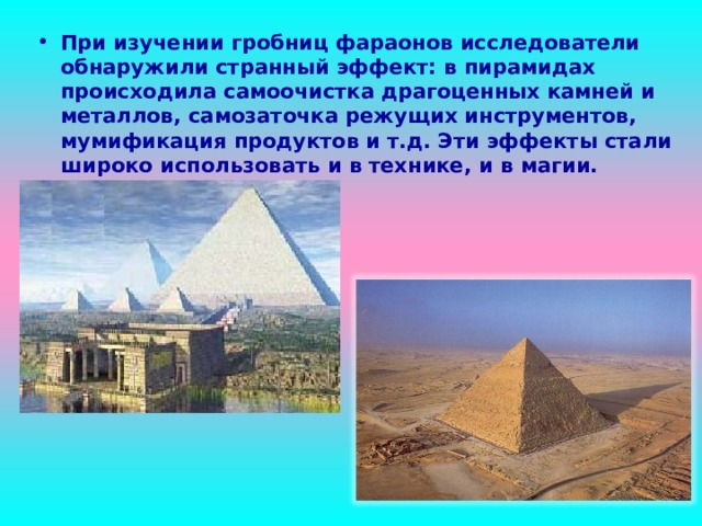 При изучении гробниц фараонов исследователи обнаружили странный эффект: в пирамидах происходила самоочистка драгоценных камней и металлов, самозаточка режущих инструментов, мумификация продуктов и т.д. Эти эффекты стали широко использовать и в технике, и в магии. 