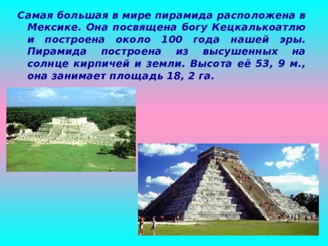 Самая большая в мире пирамида расположена в Мексике. Она посвящена богу Кецкалькоатлю и построена около 100 года нашей эры. Пирамида построена из высушенных на солнце кирпичей и земли. Высота её 53, 9 м., она занимает площадь 18, 2 га.  