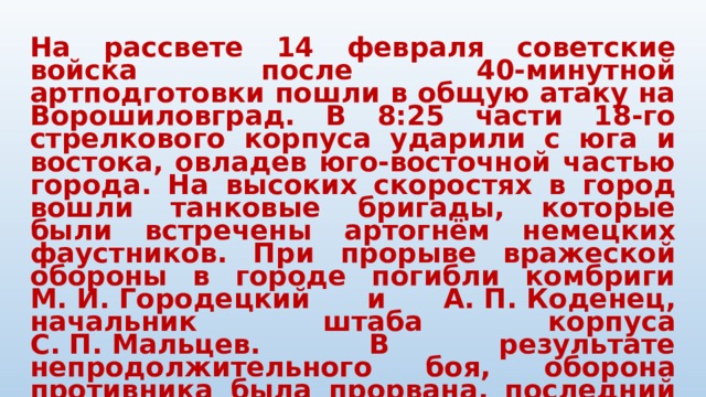 На рассвете 14 февраля советские войска после 40-минутной артподготовки пошли в общую атаку на Ворошиловград. В 8:25 части 18-го стрелкового корпуса ударили с юга и востока, овладев юго-восточной частью города. На высоких скоростях в город вошли танковые бригады, которые были встречены артогнём немецких фаустников. При прорыве вражеской обороны в городе погибли комбриги М. И. Городецкий и А. П. Коденец, начальник штаба корпуса С. П. Мальцев. В результате непродолжительного боя, оборона противника была прорвана, последний начал отход на запад. На плечах отступающих в центральную часть Ворошиловграда ворвалась пехота. К исходу дня большая часть города была в руках наступающих. 