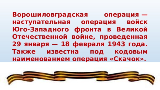 Ворошиловградская операция — наступательная операция войск Юго-Западного фронта в Великой Отечественной войне, проведенная 29 января — 18 февраля 1943 года. Также известна под кодовым наименованием операция «Скачок».   