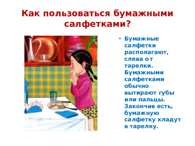 Как пользоваться бумажными салфетками? Бумажные салфетки располагают, слева о т тарелки. Бумажными салфетками обычно  вытирают губы или пальцы. Закончив есть, бумажную салфетку кладут в тарелку. 