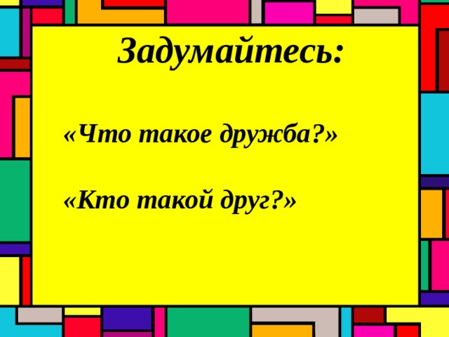 Задумайтесь:  «Что такое дружба ? »  «Кто такой друг ? » 
