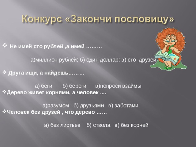  Не имей сто рублей ,а имей ………   а)миллион рублей; б) один доллар; в) сто друзей  Друга ищи, а найдешь………   а) беги б) береги в)попроси взаймы Дерево живет корнями, а человек ....   а)разумом б) друзьями в) заботами Человек без друзей , что дерево ……  а) без листьев б) ствола в) без корней 