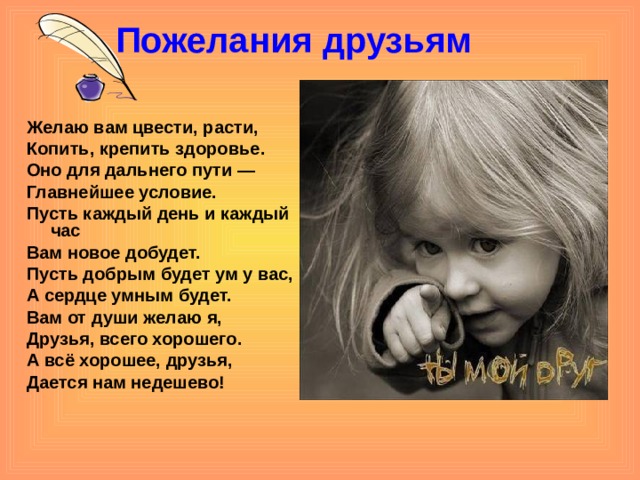 Пожелания друзьям   Желаю вам цвести, расти, Копить, крепить здоровье. Оно для дальнего пути — Главнейшее условие. Пусть каждый день и каждый час Вам новое добудет. Пусть добрым будет ум у вас, А сердце умным будет. Вам от души желаю я, Друзья, всего хорошего. А всё хорошее, друзья, Дается нам недешево!   