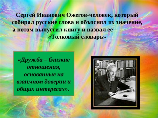 Сергей Иванович Ожегов-человек, который собирал русские слова и объяснял их значение, а потом выпустил книгу и назвал ее – «Толковый словарь» «Дружба – близкие отношения, основанные на взаимном доверии и общих интересах». 