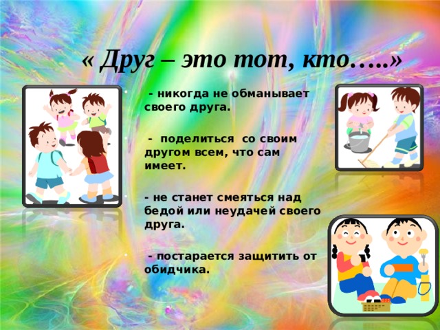 « Друг – это тот, кто…..»  - никогда не обманывает своего друга.   - поделиться со своим другом всем, что сам имеет.  - не станет смеяться над бедой или неудачей своего друга.   - постарается защитить от обидчика.  