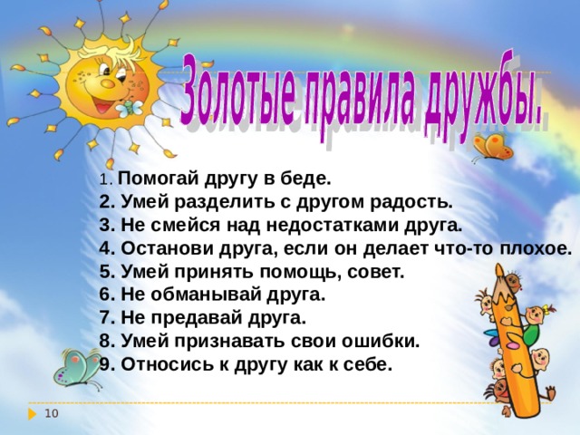 1. Помогай другу в беде. 2. Умей разделить с другом радость. 3. Не смейся над недостатками друга. 4. Останови друга, если он делает что-то плохое. 5. Умей принять помощь, совет. 6. Не обманывай друга. 7. Не предавай друга. 8. Умей признавать свои ошибки. 9. Относись к другу как к себе.  
