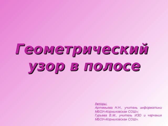 Геометрический  узор в полосе Авторы:  Артемьева Н.Н., учитель информатики МБОУ«Корниловская СОШ»; Гурьева В.М., учитель ИЗО и черчения МБОУ«Корниловская СОШ».
