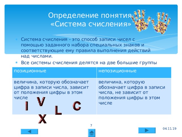 04.11.19 Определение понятия  «Система счисления» Система счисления - это способ записи чисел с помощью заданного набора специальных знаков и соответствующие ему правила выполнения действий над числами. Все системы счисления делятся на две большие группы      позиционные величина, которую обозначает цифра в записи числа, зависит от положения цифры в этом числе непозиционные величина, которую обозначает цифра в записи числа, не зависит от положения цифры в этом числе  04.11.19 