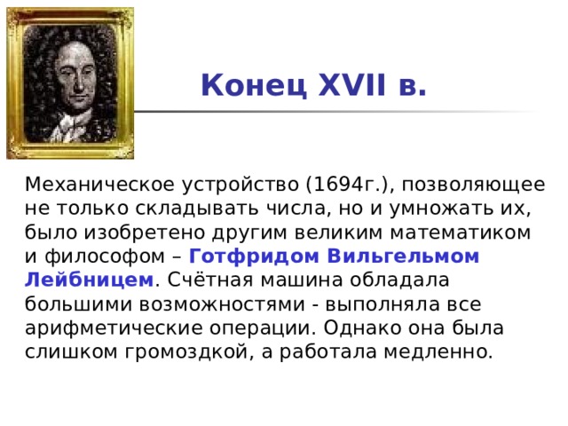 Конец XVII в.  Механическое устройство (1694г.), позволяющее не только складывать числа, но и умножать их, было изобретено другим великим математиком и философом – Готфридом Вильгельмом Лейбницем . Cчётная машина обладала большими возможностями - выполняла все арифметические операции. Однако она была слишком громоздкой, а работала медленно.   