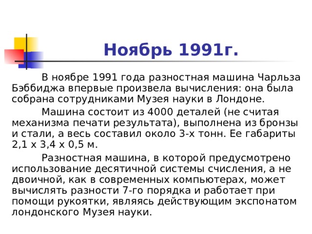 Ноябрь 1991г.  В ноябре 1991 года разностная машина Чарльза Бэббиджа впервые произвела вычисления: она была собрана сотрудниками Музея науки в Лондоне.  Машина состоит из 4000 деталей (не считая механизма печати результата), выполнена из бронзы и стали, а весь составил около 3-х тонн. Ее габариты 2,1 х 3,4 х 0,5 м.  Разностная машина, в которой предусмотрено использование десятичной системы счисления, а не двоичной, как в современных компьютерах, может вычислять разности 7-го порядка и работает при помощи рукоятки, являясь действующим экспонатом лондонского Музея науки. 