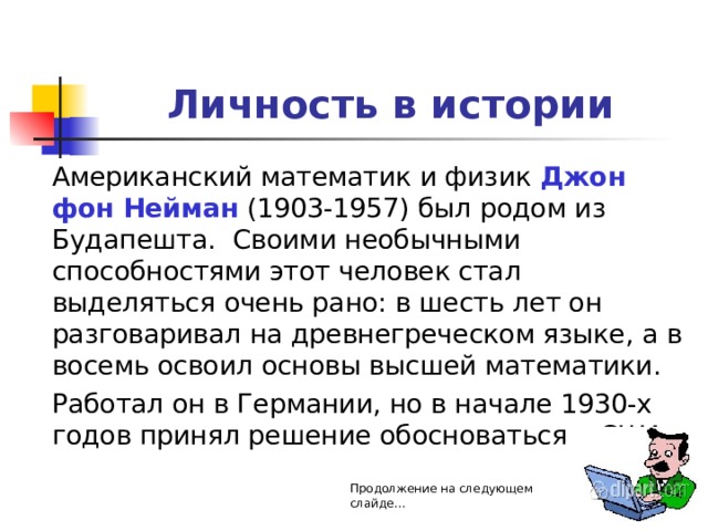 Личность в истории  Американский математик и физик Джон фон Нейман (1903-1957) был родом из Будапешта. Своими необычными способностями этот человек стал выделяться очень рано: в шесть лет он разговаривал на древнегреческом языке, а в восемь освоил основы высшей математики.  Работал он в Германии, но в начале 1930-х годов принял решение обосноваться в США. Продолжение на следующем слайде… 