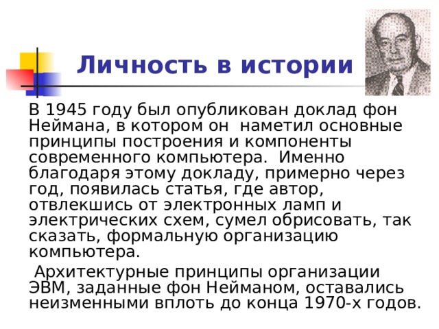 Личность в истории  В 1945 году был опубликован доклад фон Неймана, в котором он наметил основные принципы построения и компоненты современного компьютера. Именно благодаря этому докладу, примерно через год, появилась статья, где автор, отвлекшись от электронных ламп и электрических схем, сумел обрисовать, так сказать, формальную организацию компьютера.  Архитектурные принципы организации ЭВМ, заданные фон Нейманом, оставались неизменными вплоть до конца 1970-х годов. 