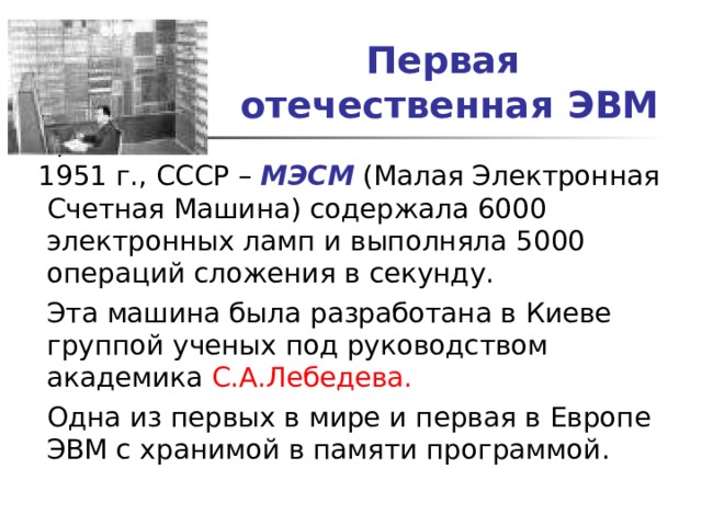 Первая  отечественная ЭВМ  1951 г., СССР – МЭСМ (Малая Электронная Счетная Машина) содержала 6000 электронных ламп и выполняла 5000 операций сложения в секунду.  Эта машина была разработана в Киеве группой ученых под руководством академика С.А.Лебедева.  Одна из первых в мире и первая в Европе ЭВМ с хранимой в памяти программой. 