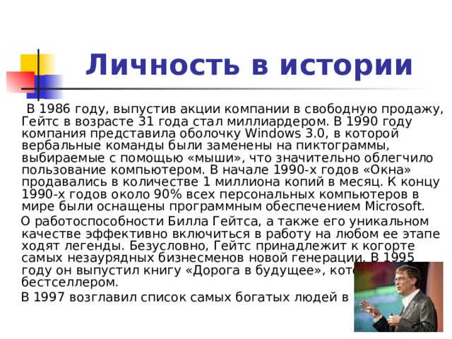 Личность в истории  В 1986 году, выпустив акции компании в свободную продажу, Гейтс в возрасте 31 года стал миллиардером. В 1990 году компания представила оболочку Windows 3.0, в которой вербальные команды были заменены на пиктограммы, выбираемые с помощью «мыши», что значительно облегчило пользование компьютером. В начале 1990-х годов «Окна» продавались в количестве 1 миллиона копий в месяц. К концу 1990-х годов около 90% всех персональных компьютеров в мире были оснащены программным обеспечением Microsoft.  О работоспособности Билла Гейтса, а также его уникальном качестве эффективно включиться в работу на любом ее этапе ходят легенды. Безусловно, Гейтс принадлежит к когорте самых незаурядных бизнесменов новой генерации. В 1995 году он выпустил книгу «Дорога в будущее», которая стала бестселлером.  В 1997 возглавил список самых богатых людей в мире. 
