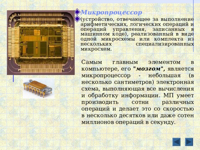 Микропроцессор — процессор (устройство, отвечающее за выполнение арифметических, логических операций и операций управления, записанных в машинном коде), реализованный в виде одной микросхемы или комплекта из нескольких специализированных микросхем. Самым главным элементом в компьютере, его 