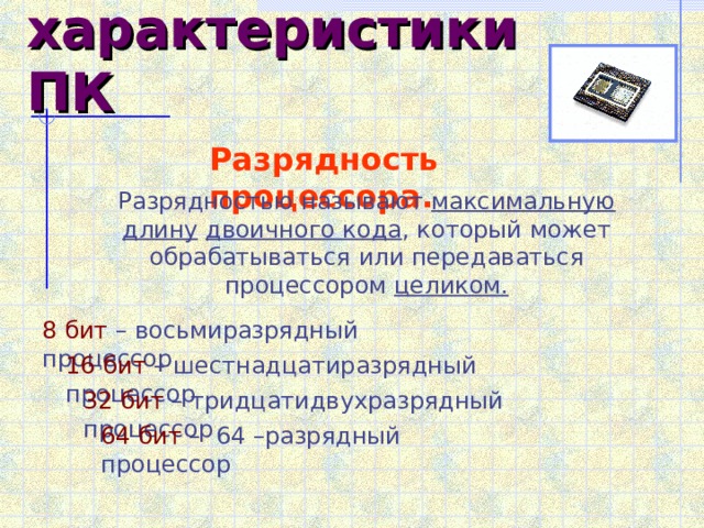 Главные характеристики ПК  Разрядность процессора. Разрядностью называют максимальную длину  двоичного кода , который может обрабатываться или передаваться процессором целиком. 8 бит – восьмиразрядный процессор 16 бит – шестнадцатиразрядный процессор 32 бит – тридцатидвухразрядный процессор 64 бит – 64 –разрядный процессор 