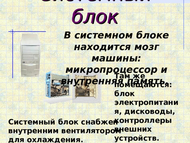 Системный блок В системном блоке находится мозг машины: микропроцессор и внутренняя память. Там же помещаются: блок электропитания, дисководы, контроллеры внешних устройств. Системный блок снабжен внутренним вентилятором для охлаждения. 