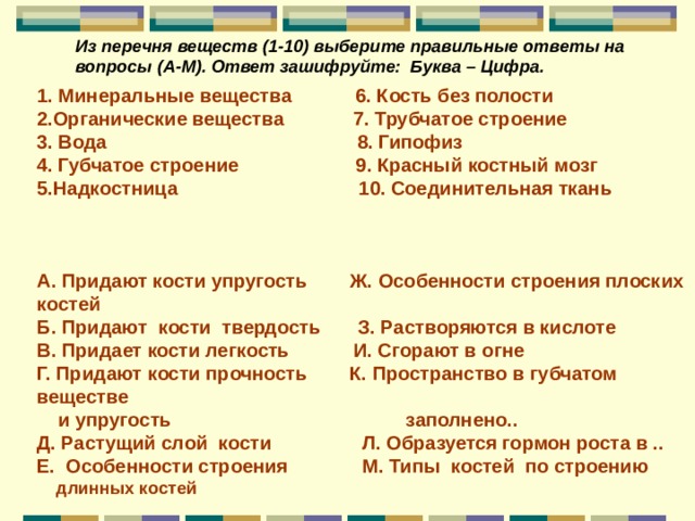 Из перечня веществ (1-10) выберите правильные ответы на вопросы (А-М). Ответ зашифруйте: Буква – Цифра. 1. Минеральные вещества 6. Кость без полости 2.Органические вещества 7. Трубчатое строение 3. Вода 8. Гипофиз 4. Губчатое строение 9. Красный костный мозг 5.Надкостница 10. Соединительная ткань    А. Придают кости упругость Ж. Особенности строения плоских костей Б. Придают кости твердость З. Растворяются в кислоте В. Придает кости легкость И. Сгорают в огне Г. Придают кости прочность К. Пространство в губчатом веществе  и упругость заполнено.. Д. Растущий слой кости Л. Образуется гормон роста в .. Е. Особенности строения М. Типы костей по строению  длинных костей  