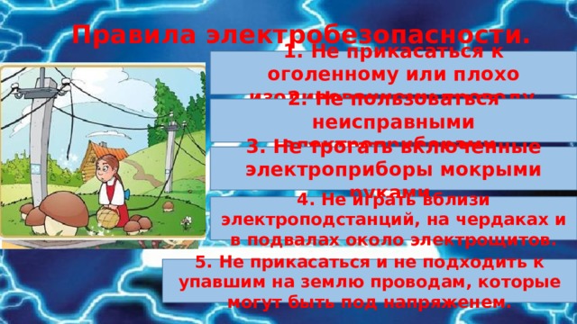Правила электробезопасности. 1. Не прикасаться к оголенному или плохо изолированному проводу . 2. Не пользоваться неисправными электроприборами. 3. Не трогать включенные электроприборы мокрыми руками. 4. Не играть вблизи электроподстанций, на чердаках и в подвалах около электрощитов. 5. Не прикасаться и не подходить к упавшим на землю проводам, которые могут быть под напряженем. 