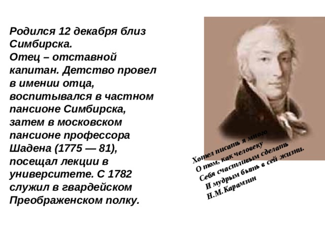 Хотел писать я много О том, как человеку Себя счастливым сделать  И мудрым быть в сей жизни. Н.М.Карамзин Родился 12 декабря близ Симбирска. Отец – отставной капитан. Детство провел в имении отца, воспитывался в частном пансионе Симбирска, затем в московском пансионе профессора Шадена (1775 — 81), посещал лекции в университете. С 1782 служил в гвардейском Преображенском полку. 