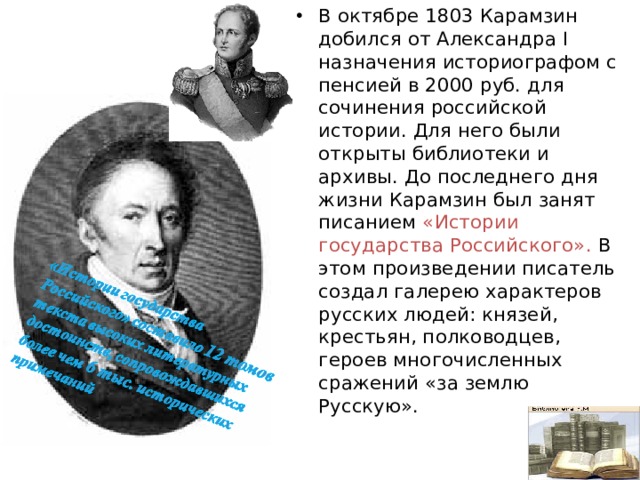 В октябре 1803 Карамзин добился от Александра I назначения историографом с пенсией в 2000 руб. для сочинения российской истории. Для него были открыты библиотеки и архивы. До последнего дня жизни Карамзин был занят писанием «Истории государства Российского». В этом произведении писатель создал галерею характеров русских людей: князей, крестьян, полководцев, героев многочисленных сражений «за землю Русскую».  