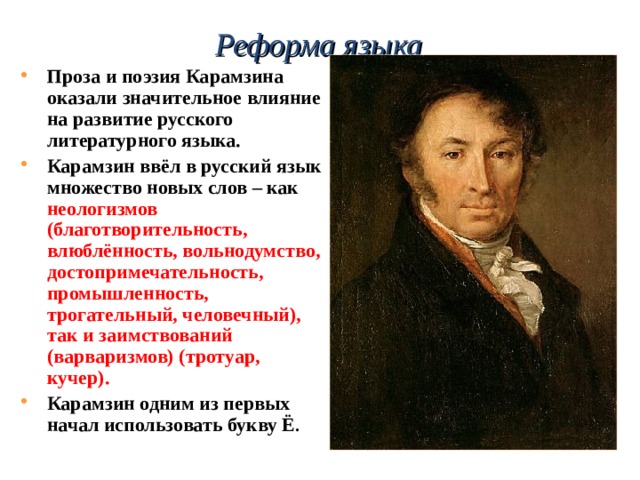 Реформа языка   Проза и поэзия Карамзина оказали значительное влияние на развитие русского литературного языка. Карамзин ввёл в русский язык множество новых слов – как неологизмов (благотворительность, влюблённость, вольнодумство, достопримечательность, промышленность, трогательный, человечный), так и заимствований (варваризмов) (тротуар, кучер). Карамзин одним из первых начал использовать букву Ё .  
