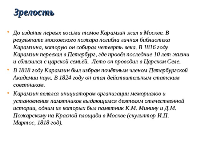 Зрелость  До издания первых восьми томов Карамзин жил в Москве. В результате московского пожара погибла личная библиотека Карамзина, которую он собирал четверть века. В 1816 году Карамзин переехал в Петербург, где провёл последние 10 лет жизни и сблизился с царской семьёй. Лето он проводил в Царском Селе. В 1818 году Карамзин был избран почётным членом Петербургской Академии наук. В 1824 году он стал действительным статским советником. Карамзин являлся инициатором организации мемориалов и установления памятников выдающимся деятелям отечественной истории, одним из которых был памятник К.М. Минину и Д.М. Пожарскому на Красной площади в Москве (скульптор И.П. Мартос, 1818 год). 