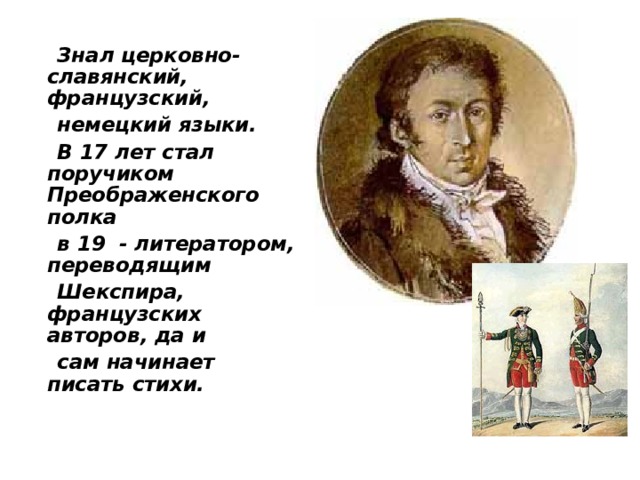  Знал церковно-славянский, французский,  немецкий языки.  В 17 лет стал поручиком Преображенского полка  в 19 - литератором, переводящим  Шекспира, французских авторов, да и  сам начинает писать стихи.  