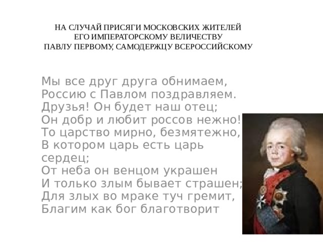 НА СЛУЧАЙ ПРИСЯГИ МОСКОВСКИХ ЖИТЕЛЕЙ  ЕГО ИМПЕРАТОРСКОМУ ВЕЛИЧЕСТВУ  ПАВЛУ ПЕРВОМУ, САМОДЕРЖЦУ ВСЕРОССИЙСКОМУ Мы все друг друга обнимаем,  Россию с Павлом поздравляем.  Друзья! Он будет наш отец;  Он добр и любит россов нежно!  То царство мирно, безмятежно,  В котором царь есть царь сердец;  От неба он венцом украшен  И только злым бывает страшен;  Для злых во мраке туч гремит,  Благим как бог благотворит 